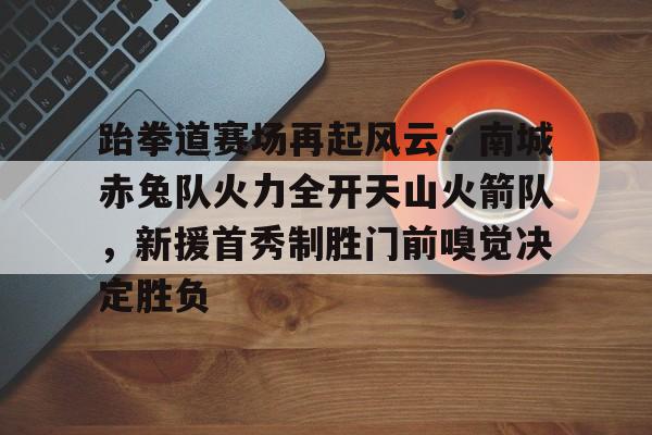 爱游戏-包含跆拳道赛场再起风云：南城赤兔队火力全开天山火箭队，新援首秀制胜门前嗅觉决定胜负的词条