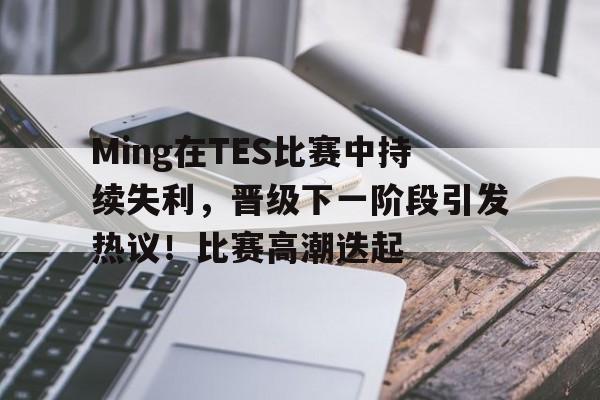 爱游戏在线-Ming在TES比赛中持续失利，晋级下一阶段引发热议！比赛高潮迭起的简单介绍
