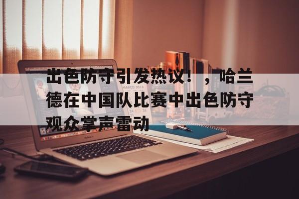 爱游戏娱乐-出色防守引发热议！，哈兰德在中国队比赛中出色防守观众掌声雷动的简单介绍