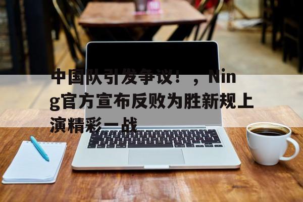 爱游戏官网-中国队引发争议！，Ning官方宣布反败为胜新规上演精彩一战的简单介绍