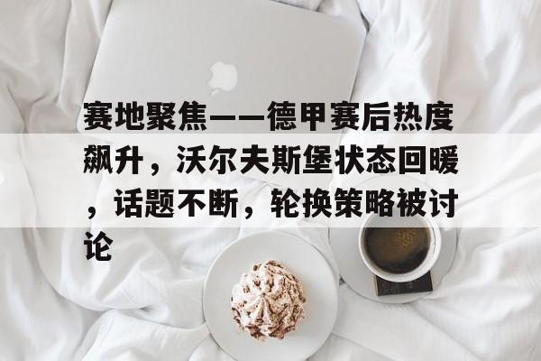 爱游戏体育-赛地聚焦——德甲赛后热度飙升，沃尔夫斯堡状态回暖，话题不断，轮换策略被讨论的简单介绍