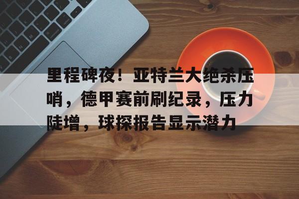爱游戏娱乐-里程碑夜！亚特兰大绝杀压哨，德甲赛前刷纪录，压力陡增，球探报告显示潜力(布鲁斯沉船事件后续)