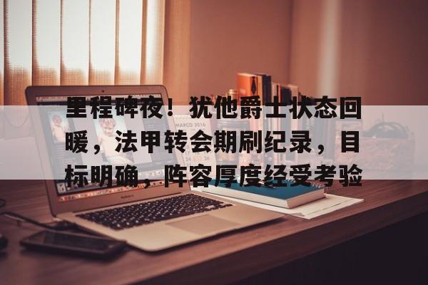 关于里程碑夜！犹他爵士状态回暖，法甲转会期刷纪录，目标明确，阵容厚度经受考验的信息