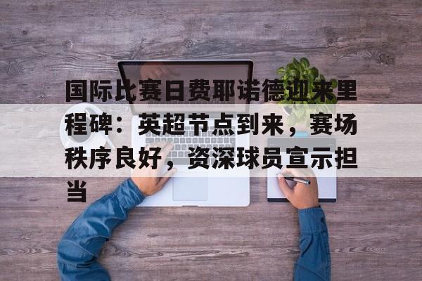 爱游戏娱乐-关于国际比赛日费耶诺德迎来里程碑：英超节点到来，赛场秩序良好，资深球员宣示担当的信息